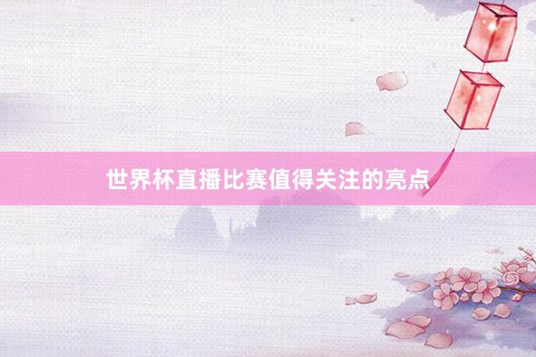世界杯直播比赛值得关注的亮点
