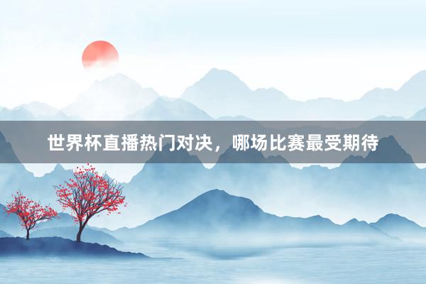 世界杯直播热门对决，哪场比赛最受期待